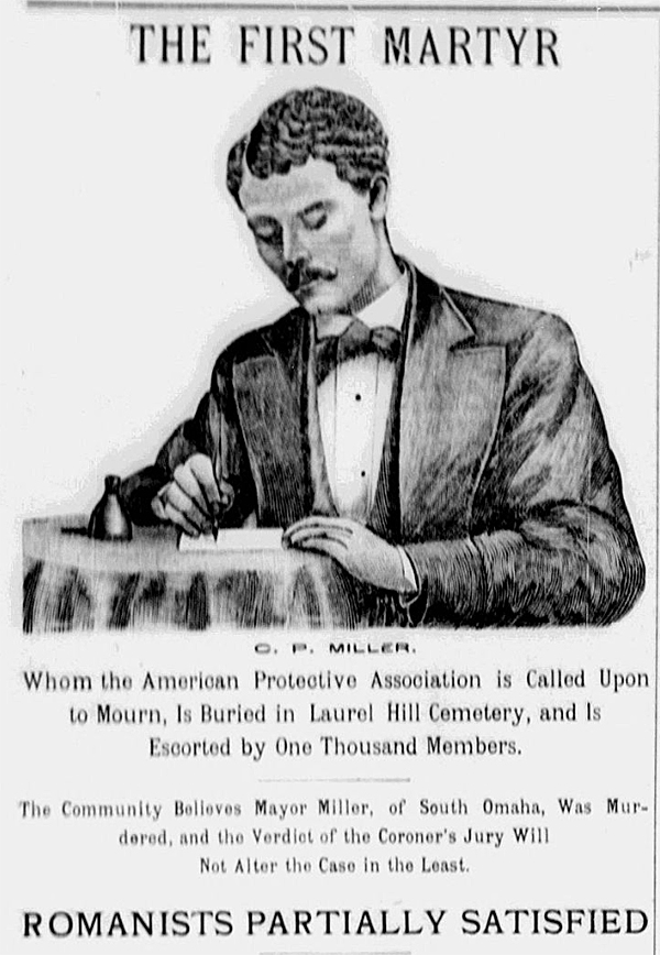 Portrait of C. P. Miller with headline: "THE FIRST MARTYR. Whom the American Protective Association is Called Upon to Mourn, Is Buried in Lural Hill Cemetery, and Is Escorted by One Thousand Members. The Community Believes Mayor Miller, of South Omaha, Was Murdered, and the Verdict of the Coroner's Jury Will Not Alter the Case in the Least. ROMANISTS PARTIALLY SATISFIED."
