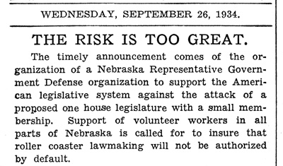 Newspaper clipping that reads, " Wednesday, September 26, 1934. THE RISK IS TOO GREAT. The timely announcement comes of the organization of a Nebraska Representative Government Defense organization to support the American legislative system against the attack of a proposed one house legislature with a small membership. Support of volunteer workers in all parts of Nebraska is called for to insure that roller coaster lawmaking will not be authorized by default."